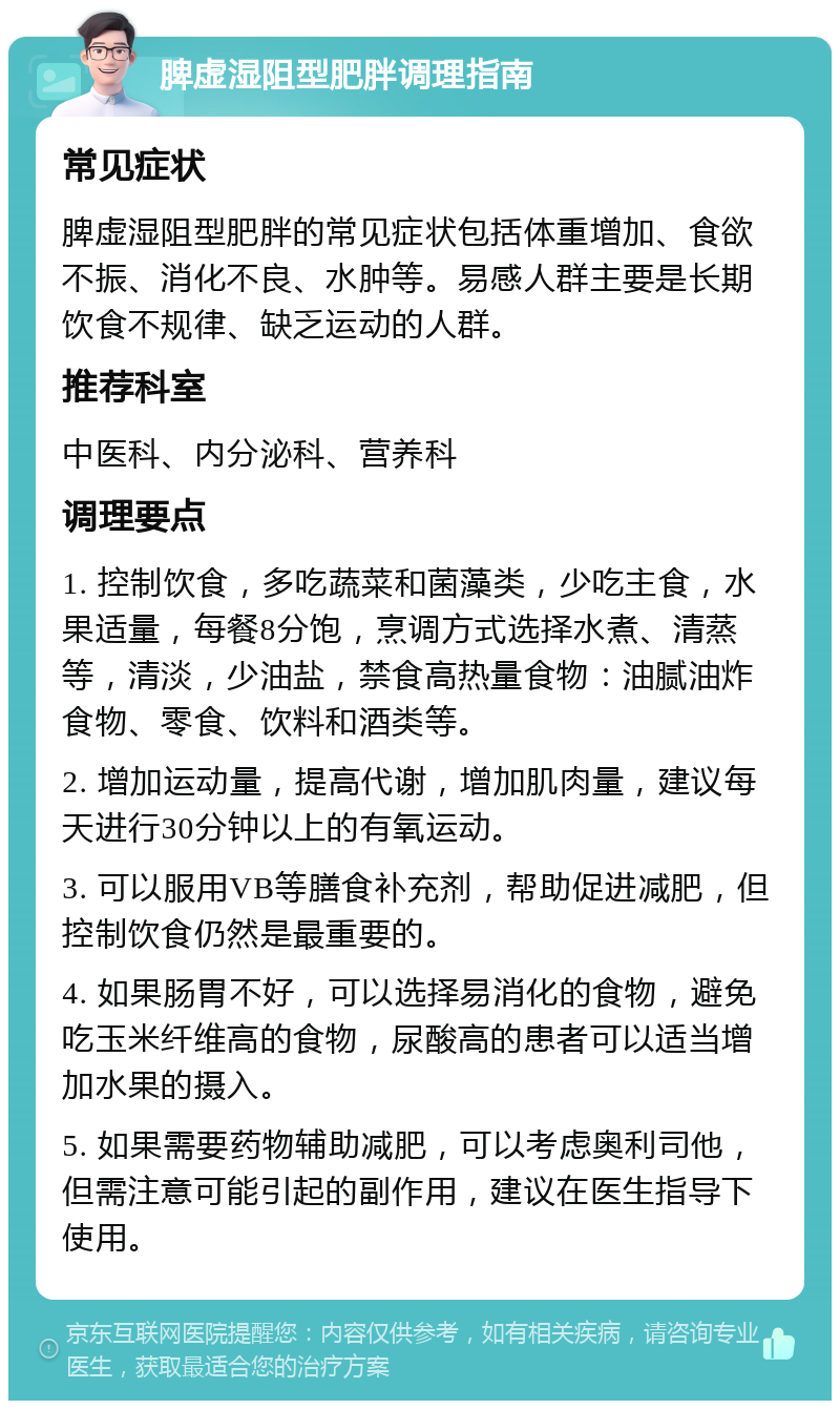 脾虚湿阻型肥胖调理指南 常见症状 脾虚湿阻型肥胖的常见症状包括体重增加、食欲不振、消化不良、水肿等。易感人群主要是长期饮食不规律、缺乏运动的人群。 推荐科室 中医科、内分泌科、营养科 调理要点 1. 控制饮食，多吃蔬菜和菌藻类，少吃主食，水果适量，每餐8分饱，烹调方式选择水煮、清蒸等，清淡，少油盐，禁食高热量食物：油腻油炸食物、零食、饮料和酒类等。 2. 增加运动量，提高代谢，增加肌肉量，建议每天进行30分钟以上的有氧运动。 3. 可以服用VB等膳食补充剂，帮助促进减肥，但控制饮食仍然是最重要的。 4. 如果肠胃不好，可以选择易消化的食物，避免吃玉米纤维高的食物，尿酸高的患者可以适当增加水果的摄入。 5. 如果需要药物辅助减肥，可以考虑奥利司他，但需注意可能引起的副作用，建议在医生指导下使用。