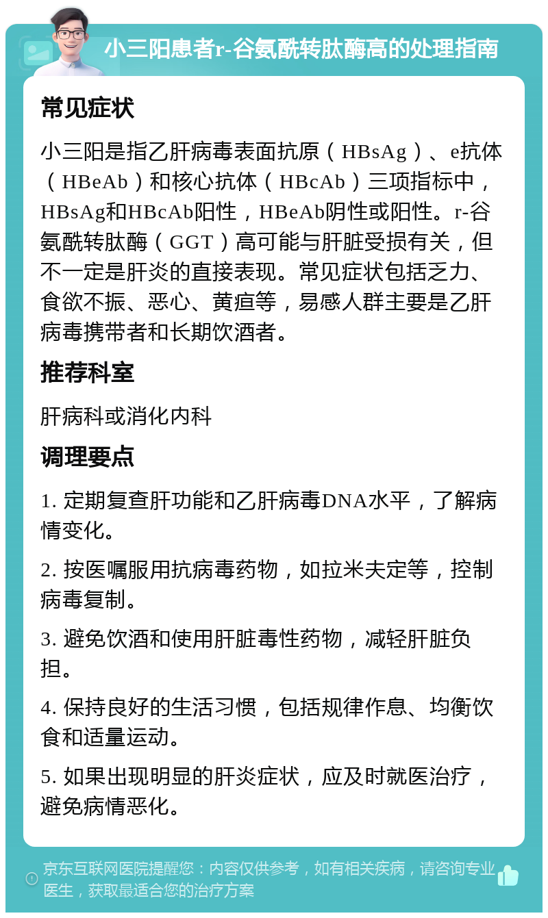 小三阳患者r-谷氨酰转肽酶高的处理指南 常见症状 小三阳是指乙肝病毒表面抗原（HBsAg）、e抗体（HBeAb）和核心抗体（HBcAb）三项指标中，HBsAg和HBcAb阳性，HBeAb阴性或阳性。r-谷氨酰转肽酶（GGT）高可能与肝脏受损有关，但不一定是肝炎的直接表现。常见症状包括乏力、食欲不振、恶心、黄疸等，易感人群主要是乙肝病毒携带者和长期饮酒者。 推荐科室 肝病科或消化内科 调理要点 1. 定期复查肝功能和乙肝病毒DNA水平，了解病情变化。 2. 按医嘱服用抗病毒药物，如拉米夫定等，控制病毒复制。 3. 避免饮酒和使用肝脏毒性药物，减轻肝脏负担。 4. 保持良好的生活习惯，包括规律作息、均衡饮食和适量运动。 5. 如果出现明显的肝炎症状，应及时就医治疗，避免病情恶化。