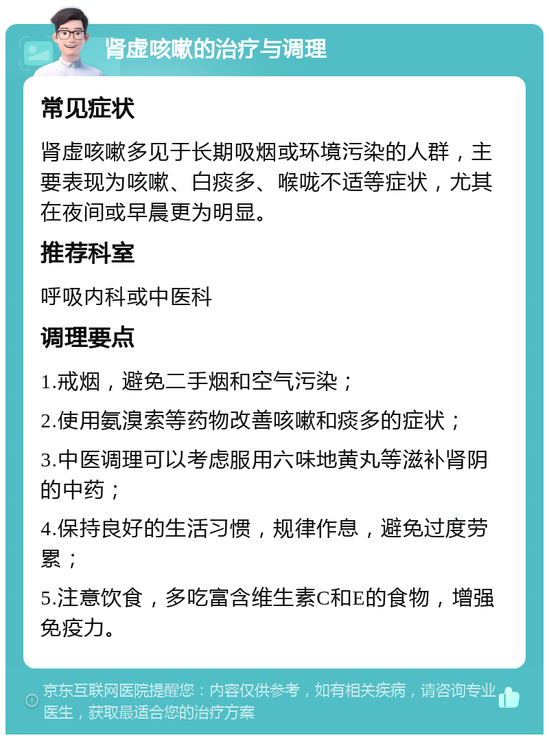 肾虚咳嗽的治疗与调理 常见症状 肾虚咳嗽多见于长期吸烟或环境污染的人群，主要表现为咳嗽、白痰多、喉咙不适等症状，尤其在夜间或早晨更为明显。 推荐科室 呼吸内科或中医科 调理要点 1.戒烟，避免二手烟和空气污染； 2.使用氨溴索等药物改善咳嗽和痰多的症状； 3.中医调理可以考虑服用六味地黄丸等滋补肾阴的中药； 4.保持良好的生活习惯，规律作息，避免过度劳累； 5.注意饮食，多吃富含维生素C和E的食物，增强免疫力。