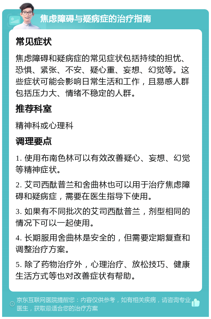 焦虑障碍与疑病症的治疗指南 常见症状 焦虑障碍和疑病症的常见症状包括持续的担忧、恐惧、紧张、不安、疑心重、妄想、幻觉等。这些症状可能会影响日常生活和工作，且易感人群包括压力大、情绪不稳定的人群。 推荐科室 精神科或心理科 调理要点 1. 使用布南色林可以有效改善疑心、妄想、幻觉等精神症状。 2. 艾司西酞普兰和舍曲林也可以用于治疗焦虑障碍和疑病症，需要在医生指导下使用。 3. 如果有不同批次的艾司西酞普兰，剂型相同的情况下可以一起使用。 4. 长期服用舍曲林是安全的，但需要定期复查和调整治疗方案。 5. 除了药物治疗外，心理治疗、放松技巧、健康生活方式等也对改善症状有帮助。