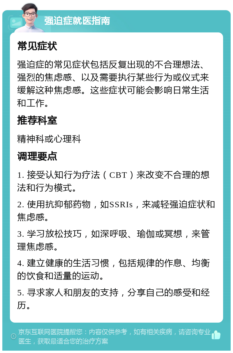 强迫症就医指南 常见症状 强迫症的常见症状包括反复出现的不合理想法、强烈的焦虑感、以及需要执行某些行为或仪式来缓解这种焦虑感。这些症状可能会影响日常生活和工作。 推荐科室 精神科或心理科 调理要点 1. 接受认知行为疗法（CBT）来改变不合理的想法和行为模式。 2. 使用抗抑郁药物，如SSRIs，来减轻强迫症状和焦虑感。 3. 学习放松技巧，如深呼吸、瑜伽或冥想，来管理焦虑感。 4. 建立健康的生活习惯，包括规律的作息、均衡的饮食和适量的运动。 5. 寻求家人和朋友的支持，分享自己的感受和经历。