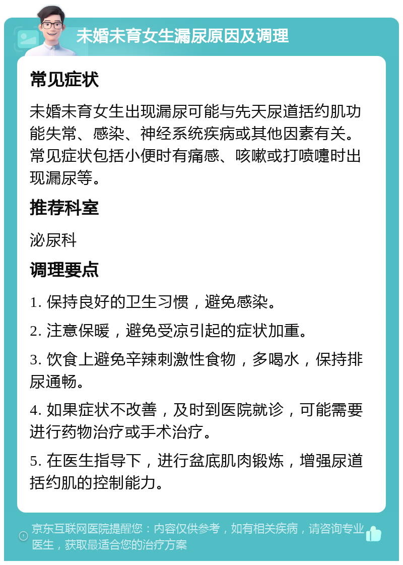 未婚未育女生漏尿原因及调理 常见症状 未婚未育女生出现漏尿可能与先天尿道括约肌功能失常、感染、神经系统疾病或其他因素有关。常见症状包括小便时有痛感、咳嗽或打喷嚏时出现漏尿等。 推荐科室 泌尿科 调理要点 1. 保持良好的卫生习惯，避免感染。 2. 注意保暖，避免受凉引起的症状加重。 3. 饮食上避免辛辣刺激性食物，多喝水，保持排尿通畅。 4. 如果症状不改善，及时到医院就诊，可能需要进行药物治疗或手术治疗。 5. 在医生指导下，进行盆底肌肉锻炼，增强尿道括约肌的控制能力。