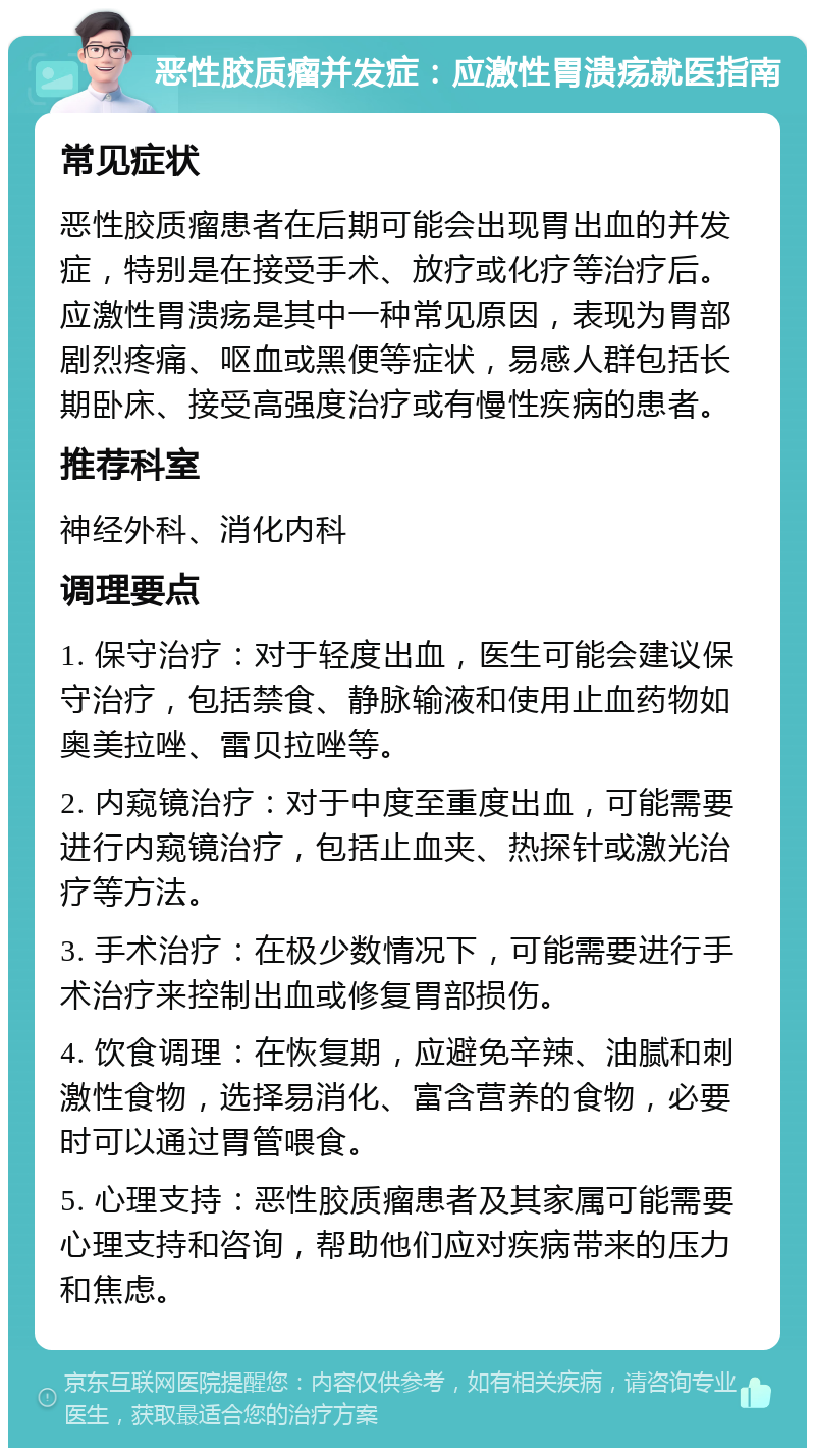 恶性胶质瘤并发症：应激性胃溃疡就医指南 常见症状 恶性胶质瘤患者在后期可能会出现胃出血的并发症，特别是在接受手术、放疗或化疗等治疗后。应激性胃溃疡是其中一种常见原因，表现为胃部剧烈疼痛、呕血或黑便等症状，易感人群包括长期卧床、接受高强度治疗或有慢性疾病的患者。 推荐科室 神经外科、消化内科 调理要点 1. 保守治疗：对于轻度出血，医生可能会建议保守治疗，包括禁食、静脉输液和使用止血药物如奥美拉唑、雷贝拉唑等。 2. 内窥镜治疗：对于中度至重度出血，可能需要进行内窥镜治疗，包括止血夹、热探针或激光治疗等方法。 3. 手术治疗：在极少数情况下，可能需要进行手术治疗来控制出血或修复胃部损伤。 4. 饮食调理：在恢复期，应避免辛辣、油腻和刺激性食物，选择易消化、富含营养的食物，必要时可以通过胃管喂食。 5. 心理支持：恶性胶质瘤患者及其家属可能需要心理支持和咨询，帮助他们应对疾病带来的压力和焦虑。