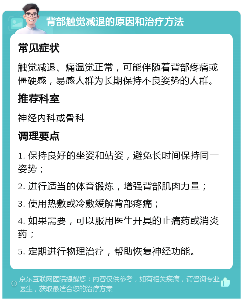 背部触觉减退的原因和治疗方法 常见症状 触觉减退、痛温觉正常，可能伴随着背部疼痛或僵硬感，易感人群为长期保持不良姿势的人群。 推荐科室 神经内科或骨科 调理要点 1. 保持良好的坐姿和站姿，避免长时间保持同一姿势； 2. 进行适当的体育锻炼，增强背部肌肉力量； 3. 使用热敷或冷敷缓解背部疼痛； 4. 如果需要，可以服用医生开具的止痛药或消炎药； 5. 定期进行物理治疗，帮助恢复神经功能。