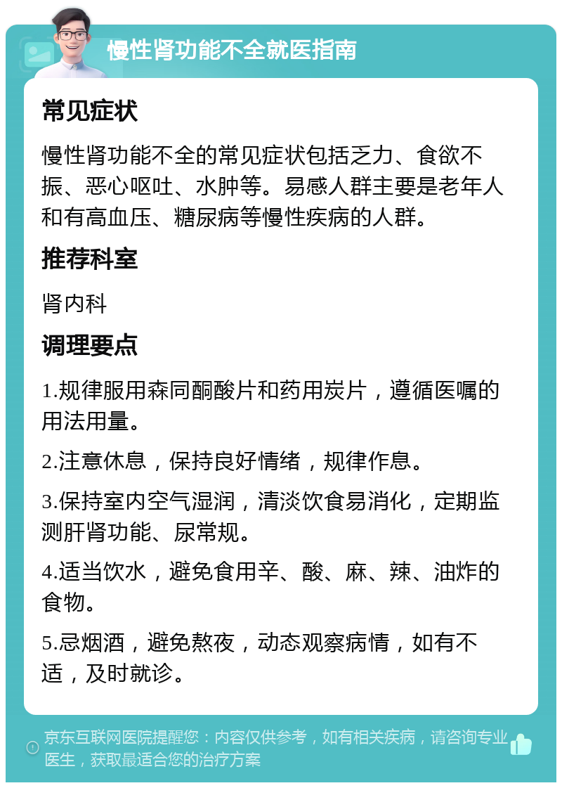 慢性肾功能不全就医指南 常见症状 慢性肾功能不全的常见症状包括乏力、食欲不振、恶心呕吐、水肿等。易感人群主要是老年人和有高血压、糖尿病等慢性疾病的人群。 推荐科室 肾内科 调理要点 1.规律服用森同酮酸片和药用炭片，遵循医嘱的用法用量。 2.注意休息，保持良好情绪，规律作息。 3.保持室内空气湿润，清淡饮食易消化，定期监测肝肾功能、尿常规。 4.适当饮水，避免食用辛、酸、麻、辣、油炸的食物。 5.忌烟酒，避免熬夜，动态观察病情，如有不适，及时就诊。