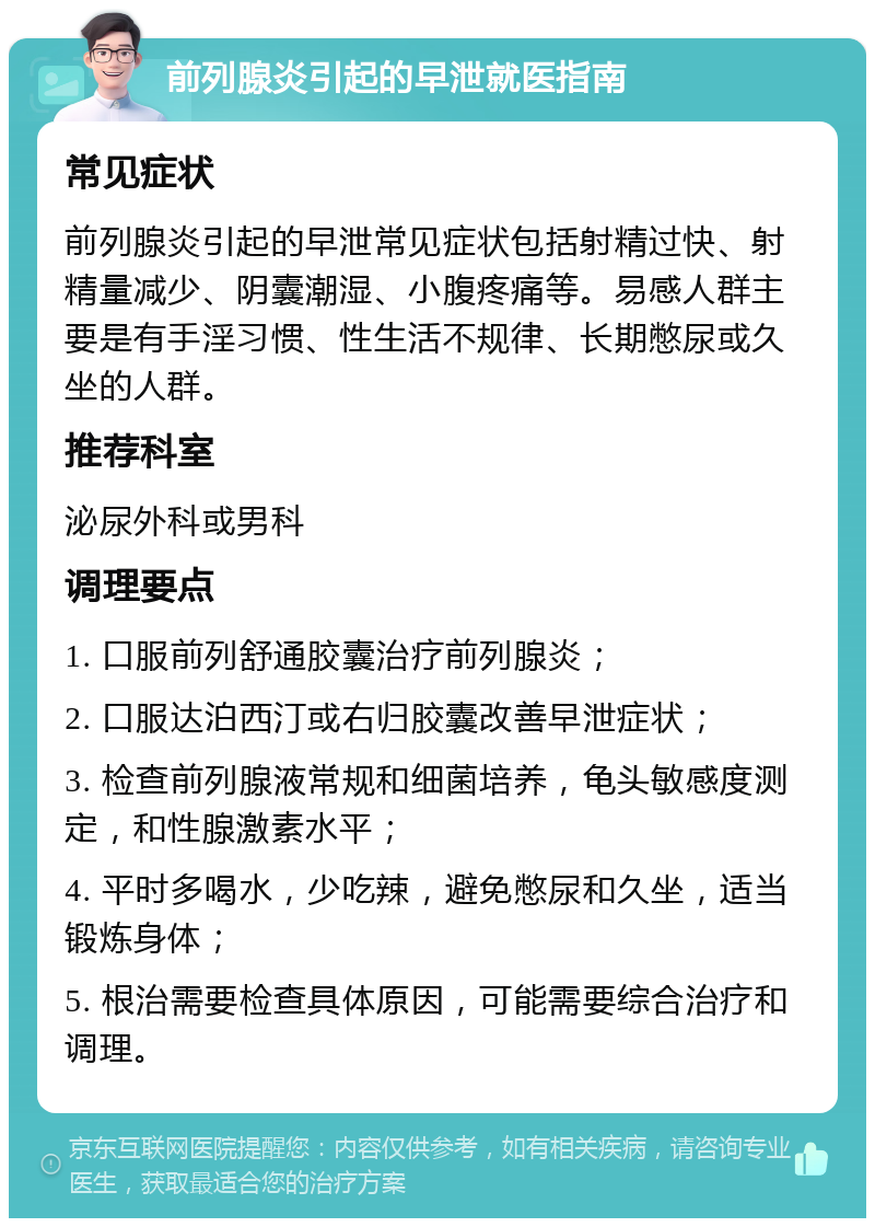 前列腺炎引起的早泄就医指南 常见症状 前列腺炎引起的早泄常见症状包括射精过快、射精量减少、阴囊潮湿、小腹疼痛等。易感人群主要是有手淫习惯、性生活不规律、长期憋尿或久坐的人群。 推荐科室 泌尿外科或男科 调理要点 1. 口服前列舒通胶囊治疗前列腺炎； 2. 口服达泊西汀或右归胶囊改善早泄症状； 3. 检查前列腺液常规和细菌培养，龟头敏感度测定，和性腺激素水平； 4. 平时多喝水，少吃辣，避免憋尿和久坐，适当锻炼身体； 5. 根治需要检查具体原因，可能需要综合治疗和调理。