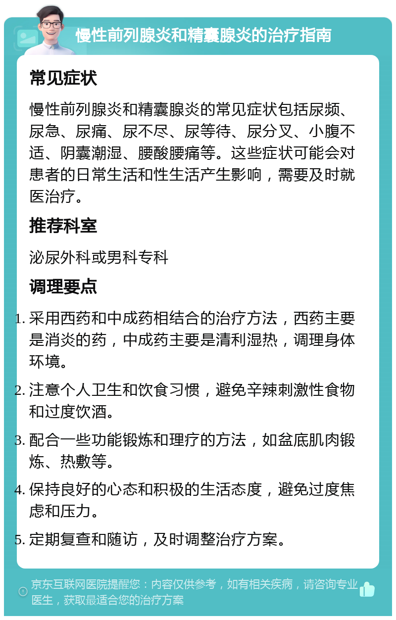 慢性前列腺炎和精囊腺炎的治疗指南 常见症状 慢性前列腺炎和精囊腺炎的常见症状包括尿频、尿急、尿痛、尿不尽、尿等待、尿分叉、小腹不适、阴囊潮湿、腰酸腰痛等。这些症状可能会对患者的日常生活和性生活产生影响，需要及时就医治疗。 推荐科室 泌尿外科或男科专科 调理要点 采用西药和中成药相结合的治疗方法，西药主要是消炎的药，中成药主要是清利湿热，调理身体环境。 注意个人卫生和饮食习惯，避免辛辣刺激性食物和过度饮酒。 配合一些功能锻炼和理疗的方法，如盆底肌肉锻炼、热敷等。 保持良好的心态和积极的生活态度，避免过度焦虑和压力。 定期复查和随访，及时调整治疗方案。