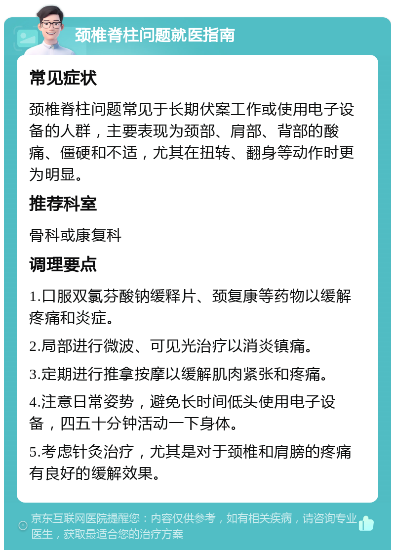 颈椎脊柱问题就医指南 常见症状 颈椎脊柱问题常见于长期伏案工作或使用电子设备的人群，主要表现为颈部、肩部、背部的酸痛、僵硬和不适，尤其在扭转、翻身等动作时更为明显。 推荐科室 骨科或康复科 调理要点 1.口服双氯芬酸钠缓释片、颈复康等药物以缓解疼痛和炎症。 2.局部进行微波、可见光治疗以消炎镇痛。 3.定期进行推拿按摩以缓解肌肉紧张和疼痛。 4.注意日常姿势，避免长时间低头使用电子设备，四五十分钟活动一下身体。 5.考虑针灸治疗，尤其是对于颈椎和肩膀的疼痛有良好的缓解效果。