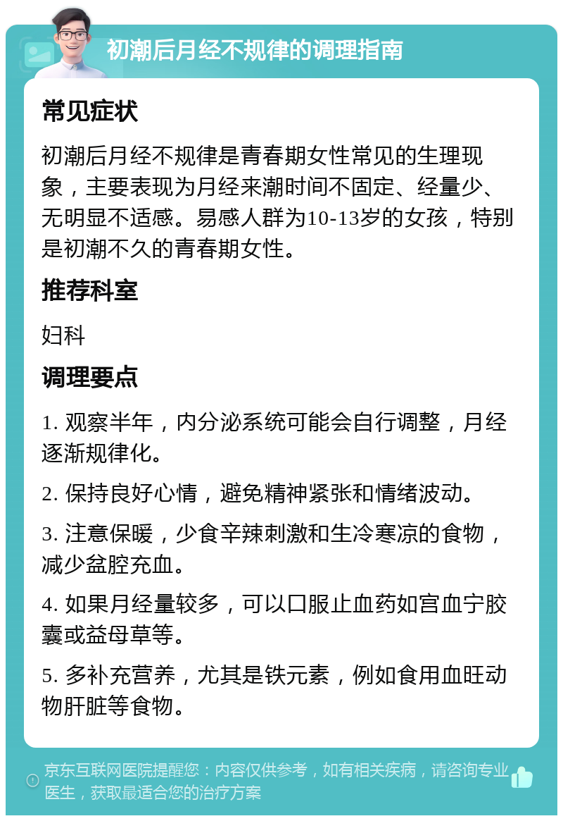 初潮后月经不规律的调理指南 常见症状 初潮后月经不规律是青春期女性常见的生理现象，主要表现为月经来潮时间不固定、经量少、无明显不适感。易感人群为10-13岁的女孩，特别是初潮不久的青春期女性。 推荐科室 妇科 调理要点 1. 观察半年，内分泌系统可能会自行调整，月经逐渐规律化。 2. 保持良好心情，避免精神紧张和情绪波动。 3. 注意保暖，少食辛辣刺激和生冷寒凉的食物，减少盆腔充血。 4. 如果月经量较多，可以口服止血药如宫血宁胶囊或益母草等。 5. 多补充营养，尤其是铁元素，例如食用血旺动物肝脏等食物。