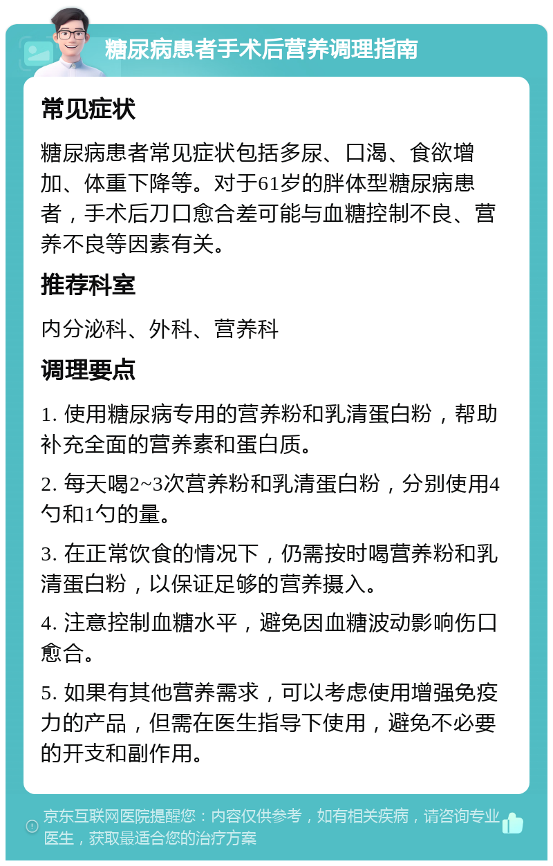 糖尿病患者手术后营养调理指南 常见症状 糖尿病患者常见症状包括多尿、口渴、食欲增加、体重下降等。对于61岁的胖体型糖尿病患者，手术后刀口愈合差可能与血糖控制不良、营养不良等因素有关。 推荐科室 内分泌科、外科、营养科 调理要点 1. 使用糖尿病专用的营养粉和乳清蛋白粉，帮助补充全面的营养素和蛋白质。 2. 每天喝2~3次营养粉和乳清蛋白粉，分别使用4勺和1勺的量。 3. 在正常饮食的情况下，仍需按时喝营养粉和乳清蛋白粉，以保证足够的营养摄入。 4. 注意控制血糖水平，避免因血糖波动影响伤口愈合。 5. 如果有其他营养需求，可以考虑使用增强免疫力的产品，但需在医生指导下使用，避免不必要的开支和副作用。