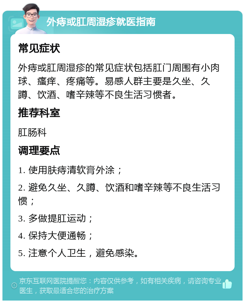 外痔或肛周湿疹就医指南 常见症状 外痔或肛周湿疹的常见症状包括肛门周围有小肉球、瘙痒、疼痛等。易感人群主要是久坐、久蹲、饮酒、嗜辛辣等不良生活习惯者。 推荐科室 肛肠科 调理要点 1. 使用肤痔清软膏外涂； 2. 避免久坐、久蹲、饮酒和嗜辛辣等不良生活习惯； 3. 多做提肛运动； 4. 保持大便通畅； 5. 注意个人卫生，避免感染。