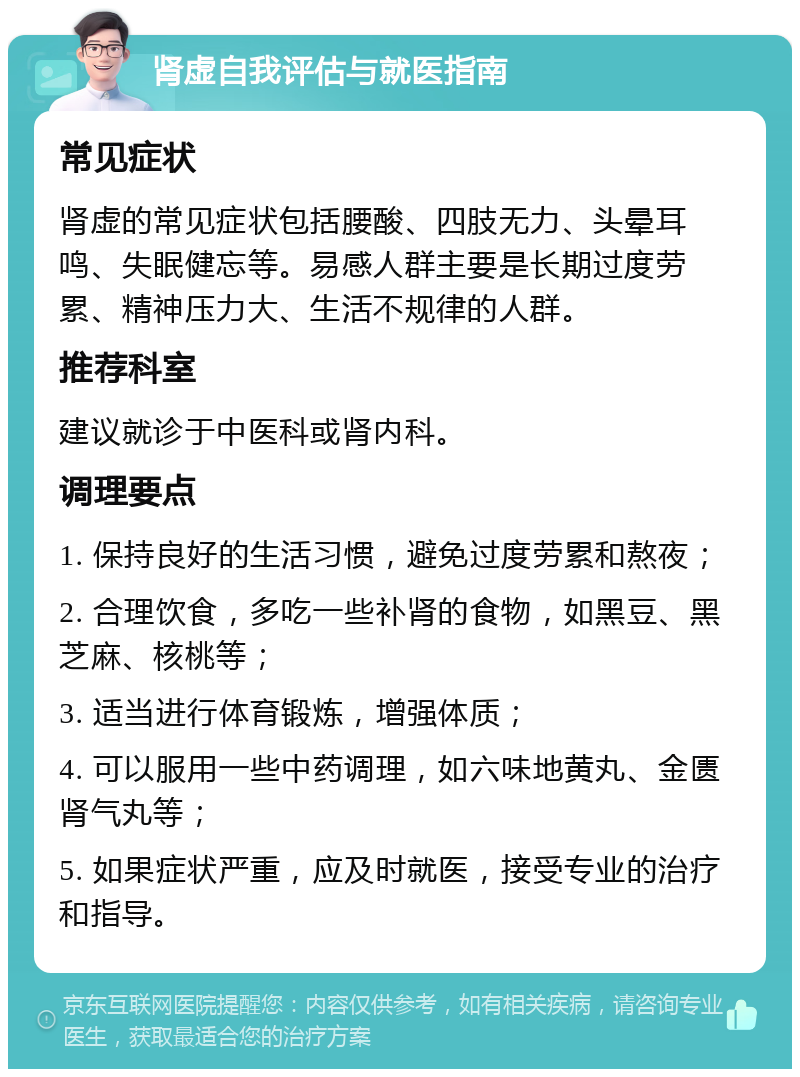 肾虚自我评估与就医指南 常见症状 肾虚的常见症状包括腰酸、四肢无力、头晕耳鸣、失眠健忘等。易感人群主要是长期过度劳累、精神压力大、生活不规律的人群。 推荐科室 建议就诊于中医科或肾内科。 调理要点 1. 保持良好的生活习惯，避免过度劳累和熬夜； 2. 合理饮食，多吃一些补肾的食物，如黑豆、黑芝麻、核桃等； 3. 适当进行体育锻炼，增强体质； 4. 可以服用一些中药调理，如六味地黄丸、金匮肾气丸等； 5. 如果症状严重，应及时就医，接受专业的治疗和指导。