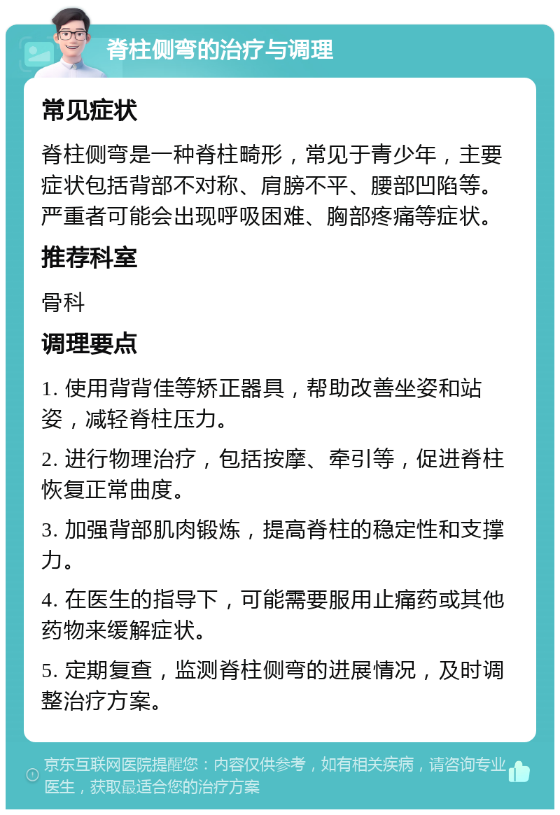 脊柱侧弯的治疗与调理 常见症状 脊柱侧弯是一种脊柱畸形，常见于青少年，主要症状包括背部不对称、肩膀不平、腰部凹陷等。严重者可能会出现呼吸困难、胸部疼痛等症状。 推荐科室 骨科 调理要点 1. 使用背背佳等矫正器具，帮助改善坐姿和站姿，减轻脊柱压力。 2. 进行物理治疗，包括按摩、牵引等，促进脊柱恢复正常曲度。 3. 加强背部肌肉锻炼，提高脊柱的稳定性和支撑力。 4. 在医生的指导下，可能需要服用止痛药或其他药物来缓解症状。 5. 定期复查，监测脊柱侧弯的进展情况，及时调整治疗方案。