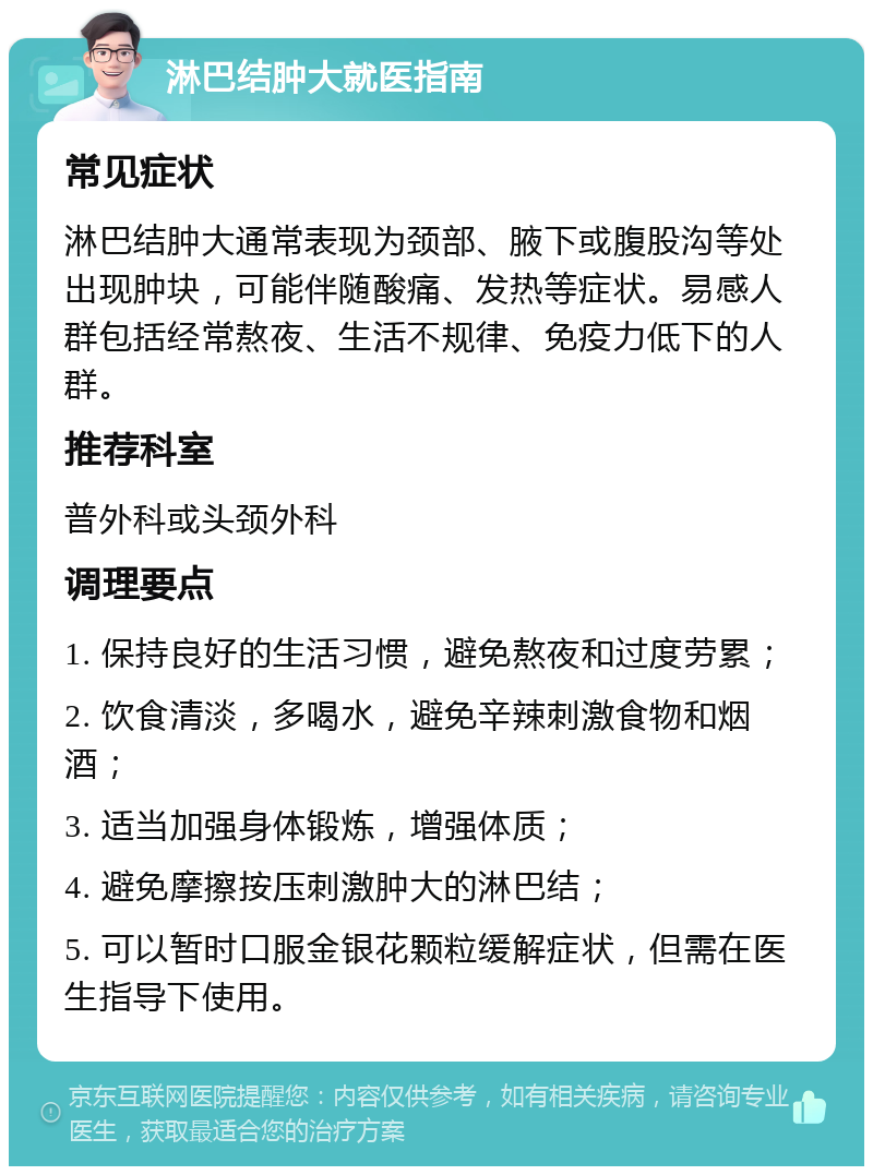 淋巴结肿大就医指南 常见症状 淋巴结肿大通常表现为颈部、腋下或腹股沟等处出现肿块，可能伴随酸痛、发热等症状。易感人群包括经常熬夜、生活不规律、免疫力低下的人群。 推荐科室 普外科或头颈外科 调理要点 1. 保持良好的生活习惯，避免熬夜和过度劳累； 2. 饮食清淡，多喝水，避免辛辣刺激食物和烟酒； 3. 适当加强身体锻炼，增强体质； 4. 避免摩擦按压刺激肿大的淋巴结； 5. 可以暂时口服金银花颗粒缓解症状，但需在医生指导下使用。