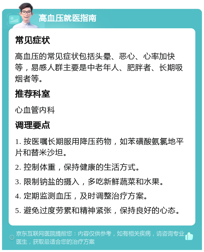 高血压就医指南 常见症状 高血压的常见症状包括头晕、恶心、心率加快等，易感人群主要是中老年人、肥胖者、长期吸烟者等。 推荐科室 心血管内科 调理要点 1. 按医嘱长期服用降压药物，如苯磺酸氨氯地平片和替米沙坦。 2. 控制体重，保持健康的生活方式。 3. 限制钠盐的摄入，多吃新鲜蔬菜和水果。 4. 定期监测血压，及时调整治疗方案。 5. 避免过度劳累和精神紧张，保持良好的心态。