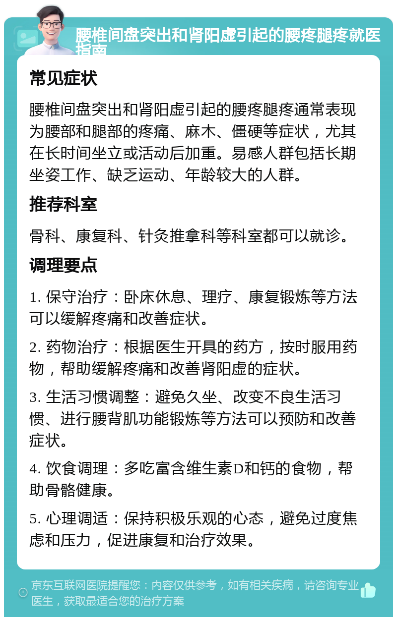 腰椎间盘突出和肾阳虚引起的腰疼腿疼就医指南 常见症状 腰椎间盘突出和肾阳虚引起的腰疼腿疼通常表现为腰部和腿部的疼痛、麻木、僵硬等症状，尤其在长时间坐立或活动后加重。易感人群包括长期坐姿工作、缺乏运动、年龄较大的人群。 推荐科室 骨科、康复科、针灸推拿科等科室都可以就诊。 调理要点 1. 保守治疗：卧床休息、理疗、康复锻炼等方法可以缓解疼痛和改善症状。 2. 药物治疗：根据医生开具的药方，按时服用药物，帮助缓解疼痛和改善肾阳虚的症状。 3. 生活习惯调整：避免久坐、改变不良生活习惯、进行腰背肌功能锻炼等方法可以预防和改善症状。 4. 饮食调理：多吃富含维生素D和钙的食物，帮助骨骼健康。 5. 心理调适：保持积极乐观的心态，避免过度焦虑和压力，促进康复和治疗效果。