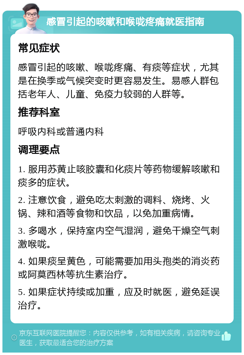 感冒引起的咳嗽和喉咙疼痛就医指南 常见症状 感冒引起的咳嗽、喉咙疼痛、有痰等症状，尤其是在换季或气候突变时更容易发生。易感人群包括老年人、儿童、免疫力较弱的人群等。 推荐科室 呼吸内科或普通内科 调理要点 1. 服用苏黄止咳胶囊和化痰片等药物缓解咳嗽和痰多的症状。 2. 注意饮食，避免吃太刺激的调料、烧烤、火锅、辣和酒等食物和饮品，以免加重病情。 3. 多喝水，保持室内空气湿润，避免干燥空气刺激喉咙。 4. 如果痰呈黄色，可能需要加用头孢类的消炎药或阿莫西林等抗生素治疗。 5. 如果症状持续或加重，应及时就医，避免延误治疗。