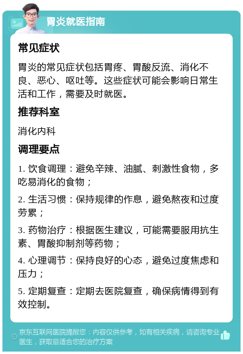 胃炎就医指南 常见症状 胃炎的常见症状包括胃疼、胃酸反流、消化不良、恶心、呕吐等。这些症状可能会影响日常生活和工作，需要及时就医。 推荐科室 消化内科 调理要点 1. 饮食调理：避免辛辣、油腻、刺激性食物，多吃易消化的食物； 2. 生活习惯：保持规律的作息，避免熬夜和过度劳累； 3. 药物治疗：根据医生建议，可能需要服用抗生素、胃酸抑制剂等药物； 4. 心理调节：保持良好的心态，避免过度焦虑和压力； 5. 定期复查：定期去医院复查，确保病情得到有效控制。