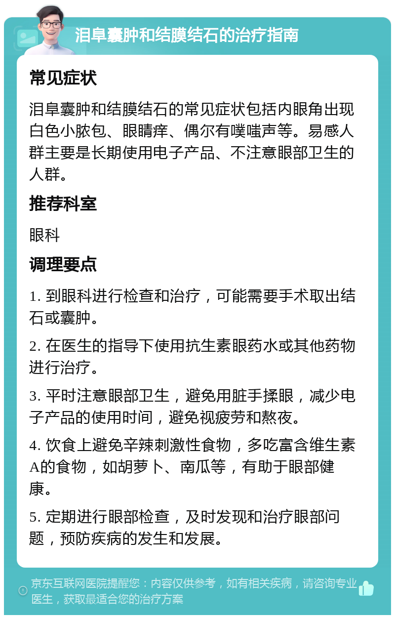 泪阜囊肿和结膜结石的治疗指南 常见症状 泪阜囊肿和结膜结石的常见症状包括内眼角出现白色小脓包、眼睛痒、偶尔有噗嗤声等。易感人群主要是长期使用电子产品、不注意眼部卫生的人群。 推荐科室 眼科 调理要点 1. 到眼科进行检查和治疗，可能需要手术取出结石或囊肿。 2. 在医生的指导下使用抗生素眼药水或其他药物进行治疗。 3. 平时注意眼部卫生，避免用脏手揉眼，减少电子产品的使用时间，避免视疲劳和熬夜。 4. 饮食上避免辛辣刺激性食物，多吃富含维生素A的食物，如胡萝卜、南瓜等，有助于眼部健康。 5. 定期进行眼部检查，及时发现和治疗眼部问题，预防疾病的发生和发展。