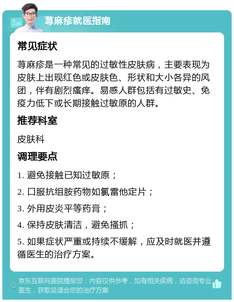 荨麻疹就医指南 常见症状 荨麻疹是一种常见的过敏性皮肤病，主要表现为皮肤上出现红色或皮肤色、形状和大小各异的风团，伴有剧烈瘙痒。易感人群包括有过敏史、免疫力低下或长期接触过敏原的人群。 推荐科室 皮肤科 调理要点 1. 避免接触已知过敏原； 2. 口服抗组胺药物如氯雷他定片； 3. 外用皮炎平等药膏； 4. 保持皮肤清洁，避免搔抓； 5. 如果症状严重或持续不缓解，应及时就医并遵循医生的治疗方案。