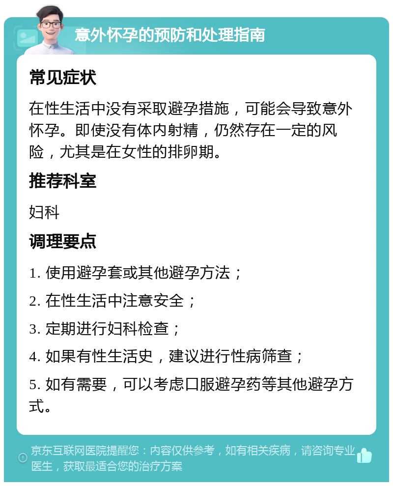 意外怀孕的预防和处理指南 常见症状 在性生活中没有采取避孕措施，可能会导致意外怀孕。即使没有体内射精，仍然存在一定的风险，尤其是在女性的排卵期。 推荐科室 妇科 调理要点 1. 使用避孕套或其他避孕方法； 2. 在性生活中注意安全； 3. 定期进行妇科检查； 4. 如果有性生活史，建议进行性病筛查； 5. 如有需要，可以考虑口服避孕药等其他避孕方式。