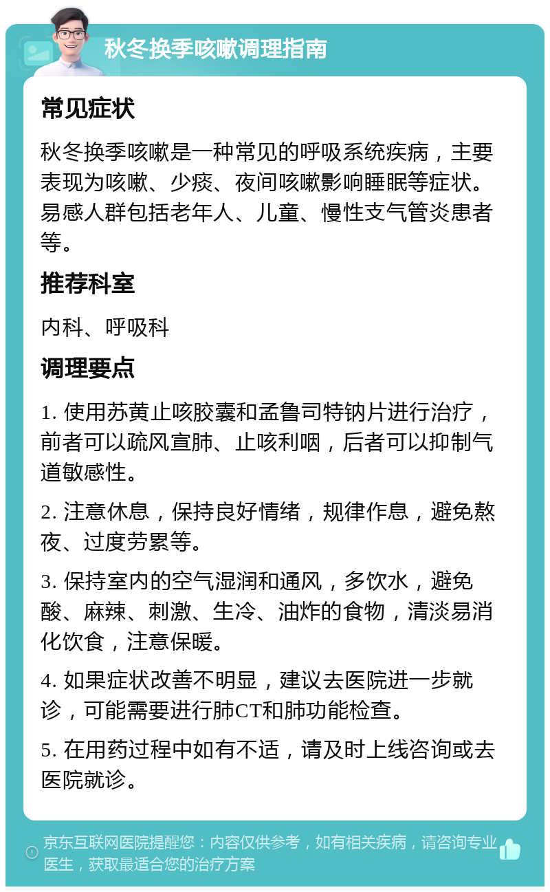 秋冬换季咳嗽调理指南 常见症状 秋冬换季咳嗽是一种常见的呼吸系统疾病，主要表现为咳嗽、少痰、夜间咳嗽影响睡眠等症状。易感人群包括老年人、儿童、慢性支气管炎患者等。 推荐科室 内科、呼吸科 调理要点 1. 使用苏黄止咳胶囊和孟鲁司特钠片进行治疗，前者可以疏风宣肺、止咳利咽，后者可以抑制气道敏感性。 2. 注意休息，保持良好情绪，规律作息，避免熬夜、过度劳累等。 3. 保持室内的空气湿润和通风，多饮水，避免酸、麻辣、刺激、生冷、油炸的食物，清淡易消化饮食，注意保暖。 4. 如果症状改善不明显，建议去医院进一步就诊，可能需要进行肺CT和肺功能检查。 5. 在用药过程中如有不适，请及时上线咨询或去医院就诊。