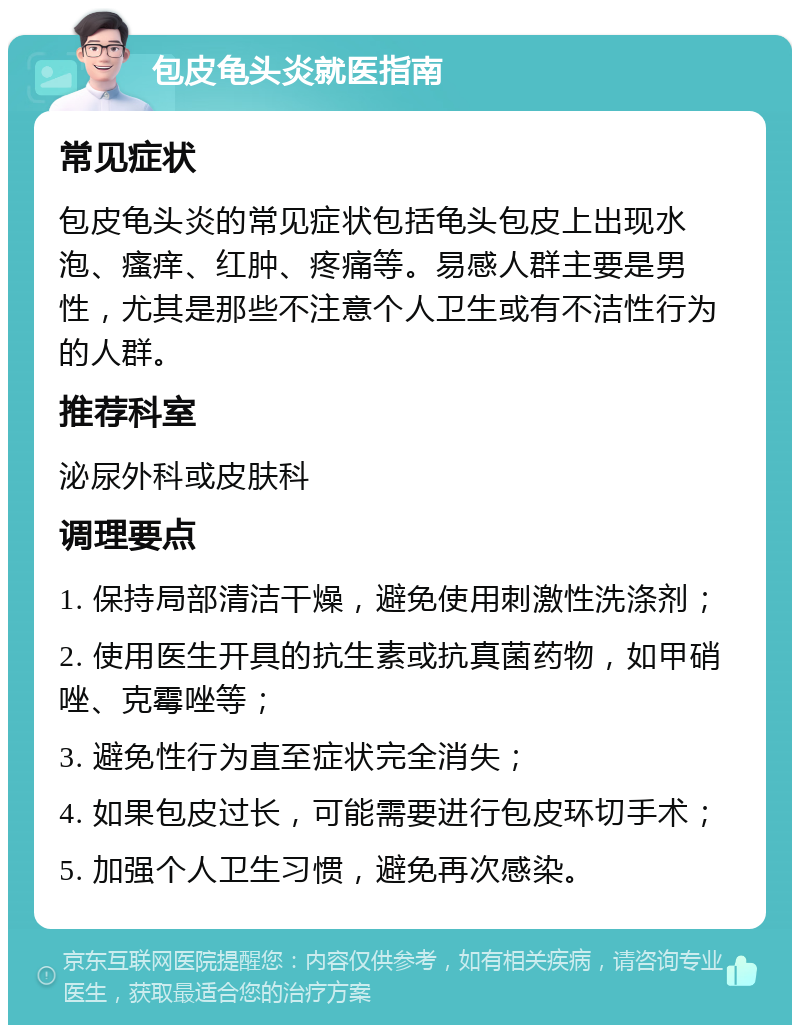 包皮龟头炎就医指南 常见症状 包皮龟头炎的常见症状包括龟头包皮上出现水泡、瘙痒、红肿、疼痛等。易感人群主要是男性，尤其是那些不注意个人卫生或有不洁性行为的人群。 推荐科室 泌尿外科或皮肤科 调理要点 1. 保持局部清洁干燥，避免使用刺激性洗涤剂； 2. 使用医生开具的抗生素或抗真菌药物，如甲硝唑、克霉唑等； 3. 避免性行为直至症状完全消失； 4. 如果包皮过长，可能需要进行包皮环切手术； 5. 加强个人卫生习惯，避免再次感染。