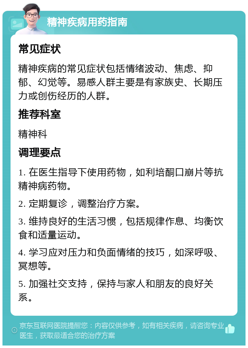 精神疾病用药指南 常见症状 精神疾病的常见症状包括情绪波动、焦虑、抑郁、幻觉等。易感人群主要是有家族史、长期压力或创伤经历的人群。 推荐科室 精神科 调理要点 1. 在医生指导下使用药物，如利培酮口崩片等抗精神病药物。 2. 定期复诊，调整治疗方案。 3. 维持良好的生活习惯，包括规律作息、均衡饮食和适量运动。 4. 学习应对压力和负面情绪的技巧，如深呼吸、冥想等。 5. 加强社交支持，保持与家人和朋友的良好关系。