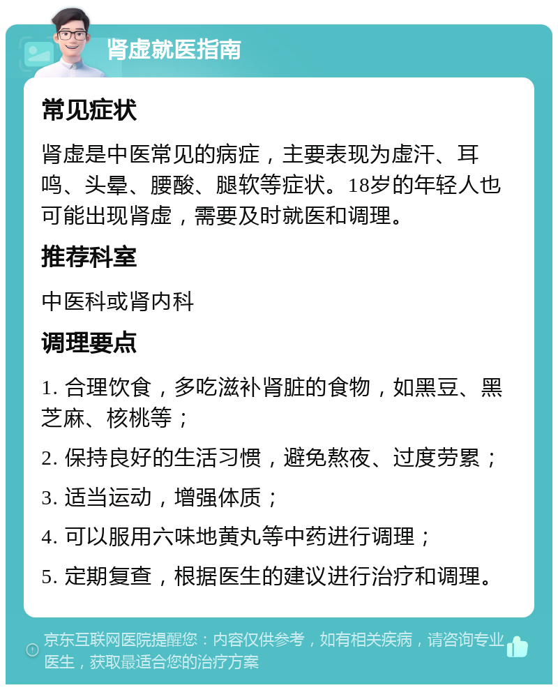 肾虚就医指南 常见症状 肾虚是中医常见的病症，主要表现为虚汗、耳鸣、头晕、腰酸、腿软等症状。18岁的年轻人也可能出现肾虚，需要及时就医和调理。 推荐科室 中医科或肾内科 调理要点 1. 合理饮食，多吃滋补肾脏的食物，如黑豆、黑芝麻、核桃等； 2. 保持良好的生活习惯，避免熬夜、过度劳累； 3. 适当运动，增强体质； 4. 可以服用六味地黄丸等中药进行调理； 5. 定期复查，根据医生的建议进行治疗和调理。