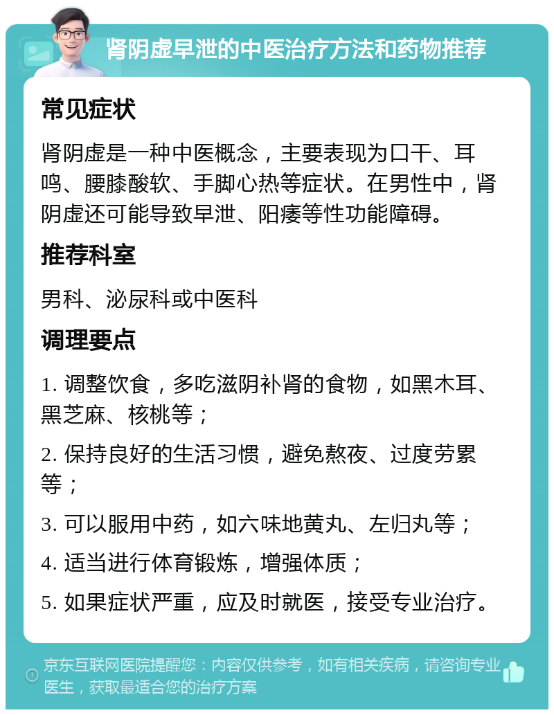 肾阴虚早泄的中医治疗方法和药物推荐 常见症状 肾阴虚是一种中医概念，主要表现为口干、耳鸣、腰膝酸软、手脚心热等症状。在男性中，肾阴虚还可能导致早泄、阳痿等性功能障碍。 推荐科室 男科、泌尿科或中医科 调理要点 1. 调整饮食，多吃滋阴补肾的食物，如黑木耳、黑芝麻、核桃等； 2. 保持良好的生活习惯，避免熬夜、过度劳累等； 3. 可以服用中药，如六味地黄丸、左归丸等； 4. 适当进行体育锻炼，增强体质； 5. 如果症状严重，应及时就医，接受专业治疗。