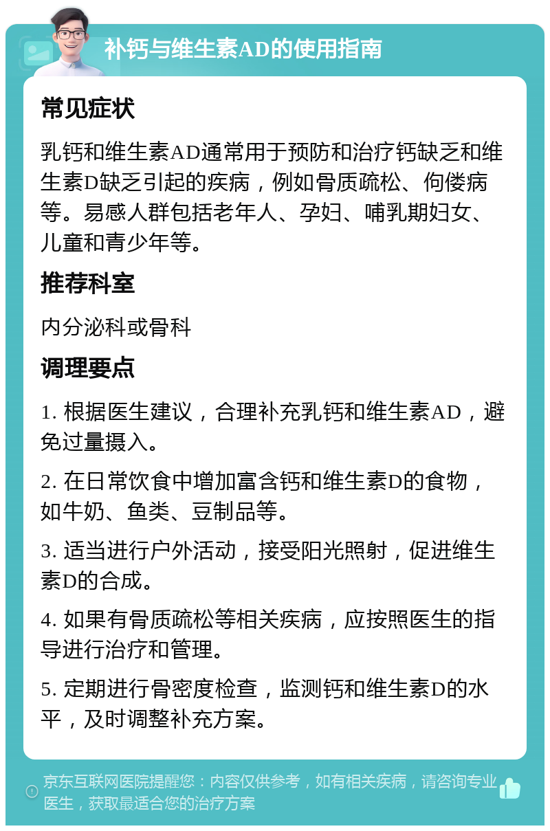 补钙与维生素AD的使用指南 常见症状 乳钙和维生素AD通常用于预防和治疗钙缺乏和维生素D缺乏引起的疾病，例如骨质疏松、佝偻病等。易感人群包括老年人、孕妇、哺乳期妇女、儿童和青少年等。 推荐科室 内分泌科或骨科 调理要点 1. 根据医生建议，合理补充乳钙和维生素AD，避免过量摄入。 2. 在日常饮食中增加富含钙和维生素D的食物，如牛奶、鱼类、豆制品等。 3. 适当进行户外活动，接受阳光照射，促进维生素D的合成。 4. 如果有骨质疏松等相关疾病，应按照医生的指导进行治疗和管理。 5. 定期进行骨密度检查，监测钙和维生素D的水平，及时调整补充方案。