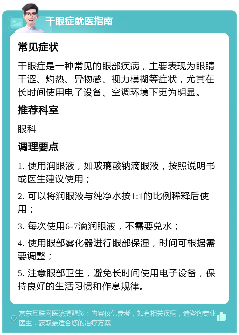 干眼症就医指南 常见症状 干眼症是一种常见的眼部疾病，主要表现为眼睛干涩、灼热、异物感、视力模糊等症状，尤其在长时间使用电子设备、空调环境下更为明显。 推荐科室 眼科 调理要点 1. 使用润眼液，如玻璃酸钠滴眼液，按照说明书或医生建议使用； 2. 可以将润眼液与纯净水按1:1的比例稀释后使用； 3. 每次使用6-7滴润眼液，不需要兑水； 4. 使用眼部雾化器进行眼部保湿，时间可根据需要调整； 5. 注意眼部卫生，避免长时间使用电子设备，保持良好的生活习惯和作息规律。