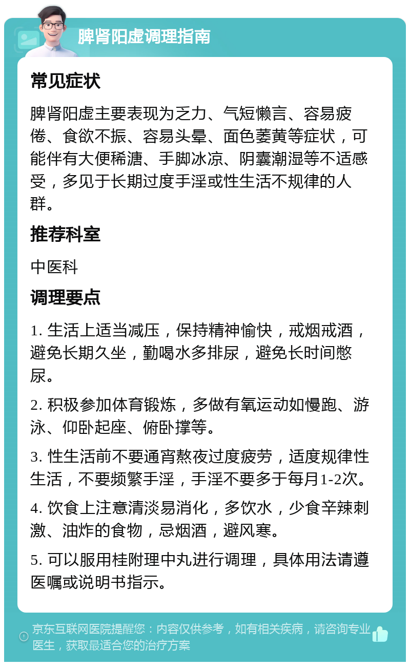 脾肾阳虚调理指南 常见症状 脾肾阳虚主要表现为乏力、气短懒言、容易疲倦、食欲不振、容易头晕、面色萎黄等症状，可能伴有大便稀溏、手脚冰凉、阴囊潮湿等不适感受，多见于长期过度手淫或性生活不规律的人群。 推荐科室 中医科 调理要点 1. 生活上适当减压，保持精神愉快，戒烟戒酒，避免长期久坐，勤喝水多排尿，避免长时间憋尿。 2. 积极参加体育锻炼，多做有氧运动如慢跑、游泳、仰卧起座、俯卧撑等。 3. 性生活前不要通宵熬夜过度疲劳，适度规律性生活，不要频繁手淫，手淫不要多于每月1-2次。 4. 饮食上注意清淡易消化，多饮水，少食辛辣刺激、油炸的食物，忌烟酒，避风寒。 5. 可以服用桂附理中丸进行调理，具体用法请遵医嘱或说明书指示。