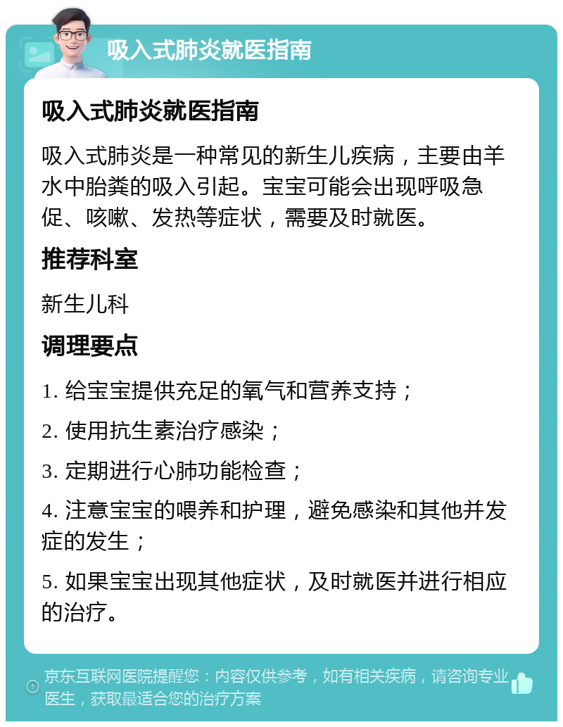 吸入式肺炎就医指南 吸入式肺炎就医指南 吸入式肺炎是一种常见的新生儿疾病，主要由羊水中胎粪的吸入引起。宝宝可能会出现呼吸急促、咳嗽、发热等症状，需要及时就医。 推荐科室 新生儿科 调理要点 1. 给宝宝提供充足的氧气和营养支持； 2. 使用抗生素治疗感染； 3. 定期进行心肺功能检查； 4. 注意宝宝的喂养和护理，避免感染和其他并发症的发生； 5. 如果宝宝出现其他症状，及时就医并进行相应的治疗。