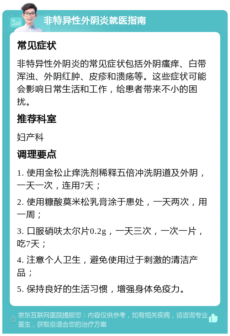 非特异性外阴炎就医指南 常见症状 非特异性外阴炎的常见症状包括外阴瘙痒、白带浑浊、外阴红肿、皮疹和溃疡等。这些症状可能会影响日常生活和工作，给患者带来不小的困扰。 推荐科室 妇产科 调理要点 1. 使用金松止痒洗剂稀释五倍冲洗阴道及外阴，一天一次，连用7天； 2. 使用糠酸莫米松乳膏涂于患处，一天两次，用一周； 3. 口服硝呋太尔片0.2g，一天三次，一次一片，吃7天； 4. 注意个人卫生，避免使用过于刺激的清洁产品； 5. 保持良好的生活习惯，增强身体免疫力。