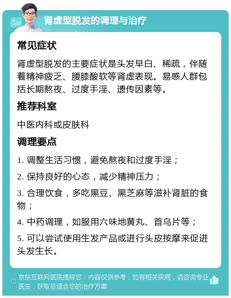 肾虚型脱发的调理与治疗 常见症状 肾虚型脱发的主要症状是头发早白、稀疏，伴随着精神疲乏、腰膝酸软等肾虚表现。易感人群包括长期熬夜、过度手淫、遗传因素等。 推荐科室 中医内科或皮肤科 调理要点 1. 调整生活习惯，避免熬夜和过度手淫； 2. 保持良好的心态，减少精神压力； 3. 合理饮食，多吃黑豆、黑芝麻等滋补肾脏的食物； 4. 中药调理，如服用六味地黄丸、首乌片等； 5. 可以尝试使用生发产品或进行头皮按摩来促进头发生长。