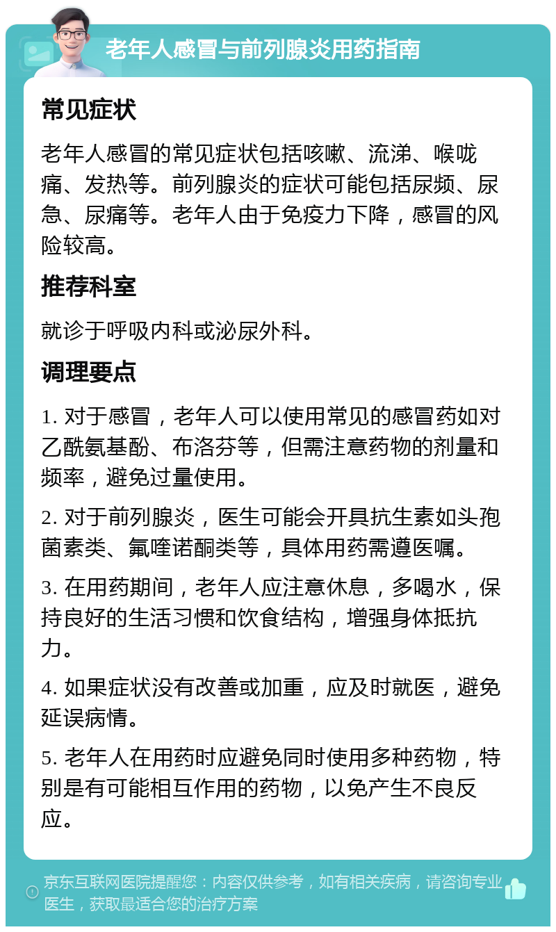 老年人感冒与前列腺炎用药指南 常见症状 老年人感冒的常见症状包括咳嗽、流涕、喉咙痛、发热等。前列腺炎的症状可能包括尿频、尿急、尿痛等。老年人由于免疫力下降，感冒的风险较高。 推荐科室 就诊于呼吸内科或泌尿外科。 调理要点 1. 对于感冒，老年人可以使用常见的感冒药如对乙酰氨基酚、布洛芬等，但需注意药物的剂量和频率，避免过量使用。 2. 对于前列腺炎，医生可能会开具抗生素如头孢菌素类、氟喹诺酮类等，具体用药需遵医嘱。 3. 在用药期间，老年人应注意休息，多喝水，保持良好的生活习惯和饮食结构，增强身体抵抗力。 4. 如果症状没有改善或加重，应及时就医，避免延误病情。 5. 老年人在用药时应避免同时使用多种药物，特别是有可能相互作用的药物，以免产生不良反应。