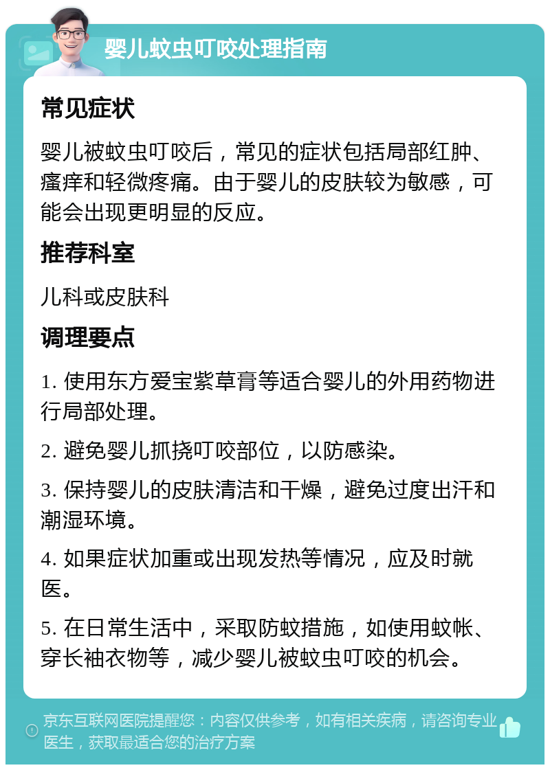 婴儿蚊虫叮咬处理指南 常见症状 婴儿被蚊虫叮咬后，常见的症状包括局部红肿、瘙痒和轻微疼痛。由于婴儿的皮肤较为敏感，可能会出现更明显的反应。 推荐科室 儿科或皮肤科 调理要点 1. 使用东方爱宝紫草膏等适合婴儿的外用药物进行局部处理。 2. 避免婴儿抓挠叮咬部位，以防感染。 3. 保持婴儿的皮肤清洁和干燥，避免过度出汗和潮湿环境。 4. 如果症状加重或出现发热等情况，应及时就医。 5. 在日常生活中，采取防蚊措施，如使用蚊帐、穿长袖衣物等，减少婴儿被蚊虫叮咬的机会。