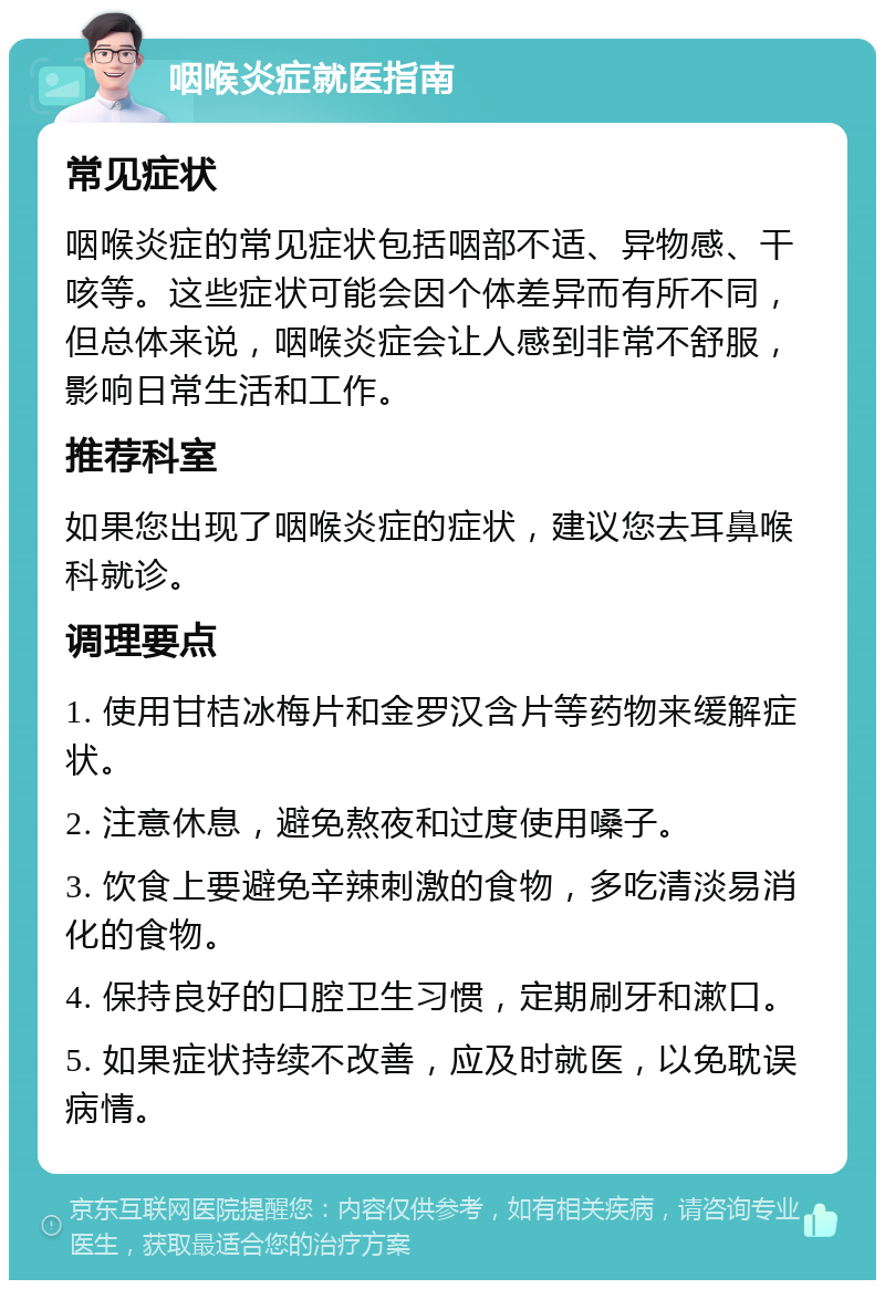 咽喉炎症就医指南 常见症状 咽喉炎症的常见症状包括咽部不适、异物感、干咳等。这些症状可能会因个体差异而有所不同，但总体来说，咽喉炎症会让人感到非常不舒服，影响日常生活和工作。 推荐科室 如果您出现了咽喉炎症的症状，建议您去耳鼻喉科就诊。 调理要点 1. 使用甘桔冰梅片和金罗汉含片等药物来缓解症状。 2. 注意休息，避免熬夜和过度使用嗓子。 3. 饮食上要避免辛辣刺激的食物，多吃清淡易消化的食物。 4. 保持良好的口腔卫生习惯，定期刷牙和漱口。 5. 如果症状持续不改善，应及时就医，以免耽误病情。