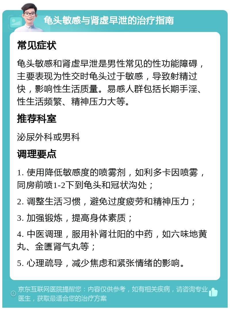 龟头敏感与肾虚早泄的治疗指南 常见症状 龟头敏感和肾虚早泄是男性常见的性功能障碍，主要表现为性交时龟头过于敏感，导致射精过快，影响性生活质量。易感人群包括长期手淫、性生活频繁、精神压力大等。 推荐科室 泌尿外科或男科 调理要点 1. 使用降低敏感度的喷雾剂，如利多卡因喷雾，同房前喷1-2下到龟头和冠状沟处； 2. 调整生活习惯，避免过度疲劳和精神压力； 3. 加强锻炼，提高身体素质； 4. 中医调理，服用补肾壮阳的中药，如六味地黄丸、金匮肾气丸等； 5. 心理疏导，减少焦虑和紧张情绪的影响。