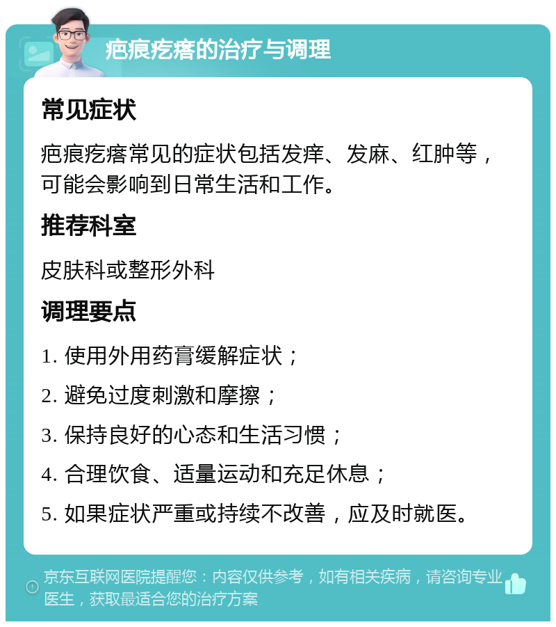 疤痕疙瘩的治疗与调理 常见症状 疤痕疙瘩常见的症状包括发痒、发麻、红肿等，可能会影响到日常生活和工作。 推荐科室 皮肤科或整形外科 调理要点 1. 使用外用药膏缓解症状； 2. 避免过度刺激和摩擦； 3. 保持良好的心态和生活习惯； 4. 合理饮食、适量运动和充足休息； 5. 如果症状严重或持续不改善，应及时就医。