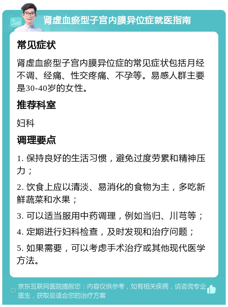 肾虚血瘀型子宫内膜异位症就医指南 常见症状 肾虚血瘀型子宫内膜异位症的常见症状包括月经不调、经痛、性交疼痛、不孕等。易感人群主要是30-40岁的女性。 推荐科室 妇科 调理要点 1. 保持良好的生活习惯，避免过度劳累和精神压力； 2. 饮食上应以清淡、易消化的食物为主，多吃新鲜蔬菜和水果； 3. 可以适当服用中药调理，例如当归、川芎等； 4. 定期进行妇科检查，及时发现和治疗问题； 5. 如果需要，可以考虑手术治疗或其他现代医学方法。