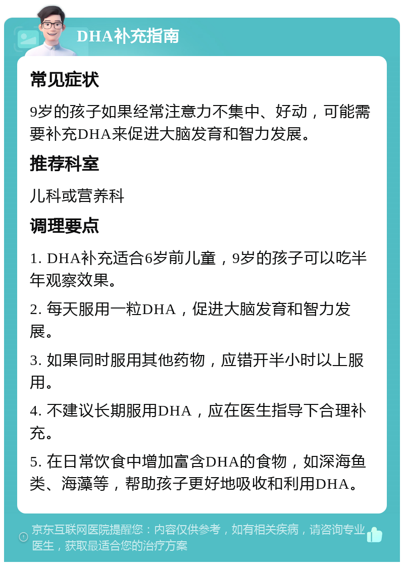 DHA补充指南 常见症状 9岁的孩子如果经常注意力不集中、好动，可能需要补充DHA来促进大脑发育和智力发展。 推荐科室 儿科或营养科 调理要点 1. DHA补充适合6岁前儿童，9岁的孩子可以吃半年观察效果。 2. 每天服用一粒DHA，促进大脑发育和智力发展。 3. 如果同时服用其他药物，应错开半小时以上服用。 4. 不建议长期服用DHA，应在医生指导下合理补充。 5. 在日常饮食中增加富含DHA的食物，如深海鱼类、海藻等，帮助孩子更好地吸收和利用DHA。