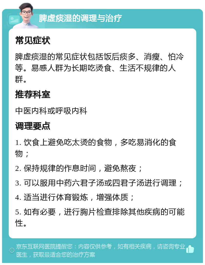 脾虚痰湿的调理与治疗 常见症状 脾虚痰湿的常见症状包括饭后痰多、消瘦、怕冷等。易感人群为长期吃烫食、生活不规律的人群。 推荐科室 中医内科或呼吸内科 调理要点 1. 饮食上避免吃太烫的食物，多吃易消化的食物； 2. 保持规律的作息时间，避免熬夜； 3. 可以服用中药六君子汤或四君子汤进行调理； 4. 适当进行体育锻炼，增强体质； 5. 如有必要，进行胸片检查排除其他疾病的可能性。