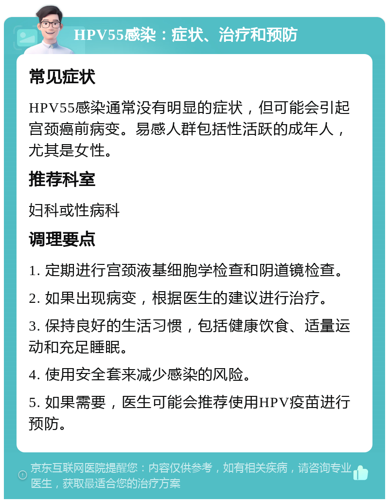 HPV55感染：症状、治疗和预防 常见症状 HPV55感染通常没有明显的症状，但可能会引起宫颈癌前病变。易感人群包括性活跃的成年人，尤其是女性。 推荐科室 妇科或性病科 调理要点 1. 定期进行宫颈液基细胞学检查和阴道镜检查。 2. 如果出现病变，根据医生的建议进行治疗。 3. 保持良好的生活习惯，包括健康饮食、适量运动和充足睡眠。 4. 使用安全套来减少感染的风险。 5. 如果需要，医生可能会推荐使用HPV疫苗进行预防。