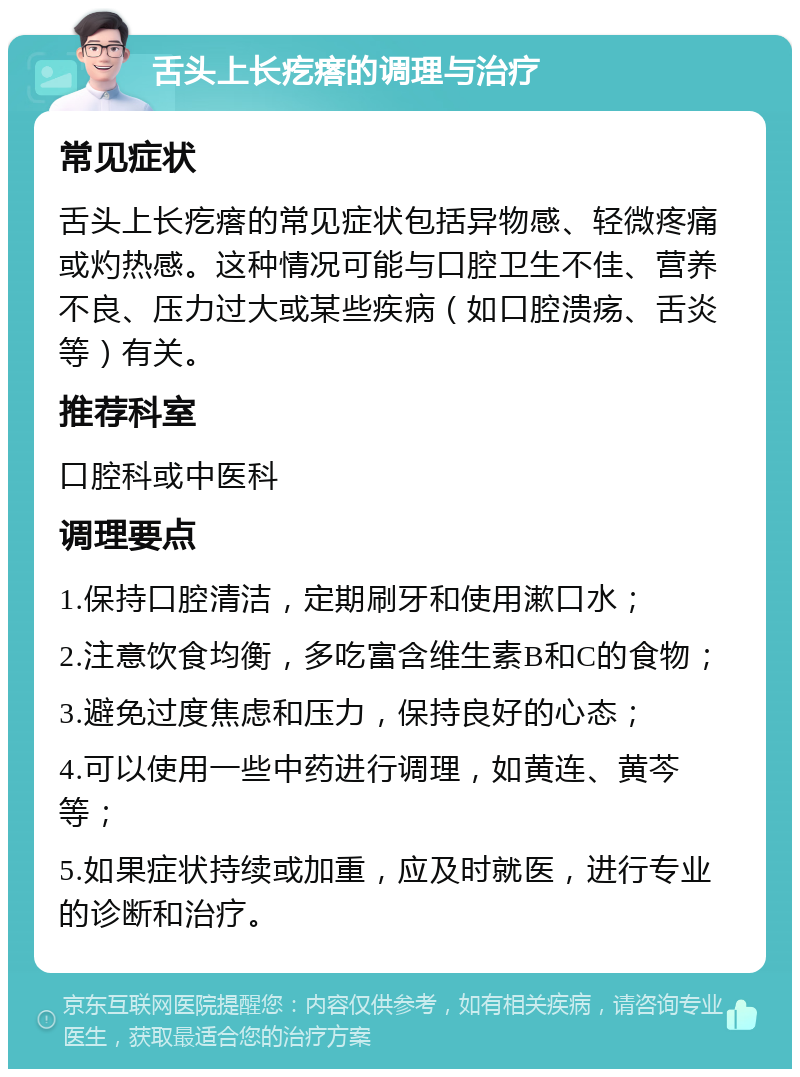 舌头上长疙瘩的调理与治疗 常见症状 舌头上长疙瘩的常见症状包括异物感、轻微疼痛或灼热感。这种情况可能与口腔卫生不佳、营养不良、压力过大或某些疾病（如口腔溃疡、舌炎等）有关。 推荐科室 口腔科或中医科 调理要点 1.保持口腔清洁，定期刷牙和使用漱口水； 2.注意饮食均衡，多吃富含维生素B和C的食物； 3.避免过度焦虑和压力，保持良好的心态； 4.可以使用一些中药进行调理，如黄连、黄芩等； 5.如果症状持续或加重，应及时就医，进行专业的诊断和治疗。