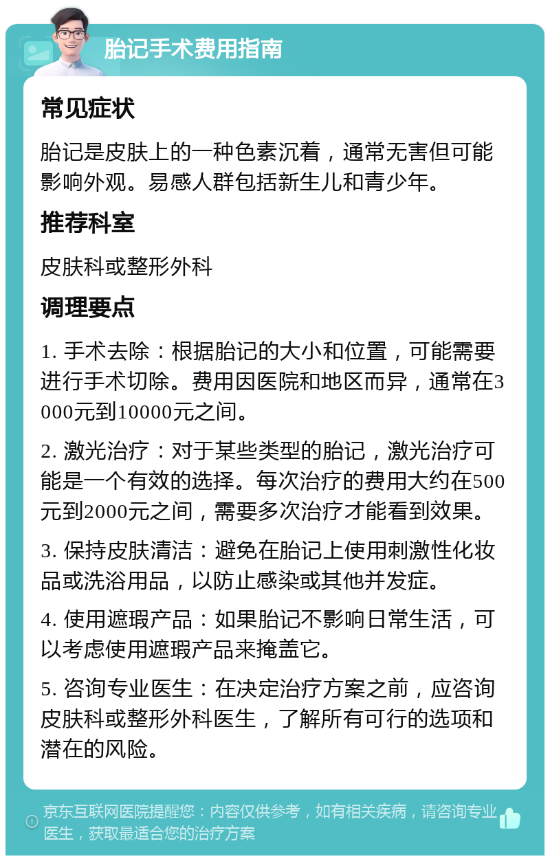 胎记手术费用指南 常见症状 胎记是皮肤上的一种色素沉着，通常无害但可能影响外观。易感人群包括新生儿和青少年。 推荐科室 皮肤科或整形外科 调理要点 1. 手术去除：根据胎记的大小和位置，可能需要进行手术切除。费用因医院和地区而异，通常在3000元到10000元之间。 2. 激光治疗：对于某些类型的胎记，激光治疗可能是一个有效的选择。每次治疗的费用大约在500元到2000元之间，需要多次治疗才能看到效果。 3. 保持皮肤清洁：避免在胎记上使用刺激性化妆品或洗浴用品，以防止感染或其他并发症。 4. 使用遮瑕产品：如果胎记不影响日常生活，可以考虑使用遮瑕产品来掩盖它。 5. 咨询专业医生：在决定治疗方案之前，应咨询皮肤科或整形外科医生，了解所有可行的选项和潜在的风险。