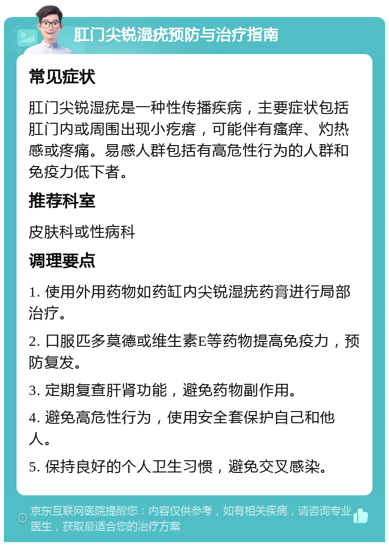 肛门尖锐湿疣预防与治疗指南 常见症状 肛门尖锐湿疣是一种性传播疾病，主要症状包括肛门内或周围出现小疙瘩，可能伴有瘙痒、灼热感或疼痛。易感人群包括有高危性行为的人群和免疫力低下者。 推荐科室 皮肤科或性病科 调理要点 1. 使用外用药物如药缸内尖锐湿疣药膏进行局部治疗。 2. 口服匹多莫德或维生素E等药物提高免疫力，预防复发。 3. 定期复查肝肾功能，避免药物副作用。 4. 避免高危性行为，使用安全套保护自己和他人。 5. 保持良好的个人卫生习惯，避免交叉感染。