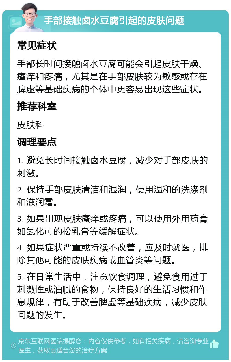 手部接触卤水豆腐引起的皮肤问题 常见症状 手部长时间接触卤水豆腐可能会引起皮肤干燥、瘙痒和疼痛，尤其是在手部皮肤较为敏感或存在脾虚等基础疾病的个体中更容易出现这些症状。 推荐科室 皮肤科 调理要点 1. 避免长时间接触卤水豆腐，减少对手部皮肤的刺激。 2. 保持手部皮肤清洁和湿润，使用温和的洗涤剂和滋润霜。 3. 如果出现皮肤瘙痒或疼痛，可以使用外用药膏如氢化可的松乳膏等缓解症状。 4. 如果症状严重或持续不改善，应及时就医，排除其他可能的皮肤疾病或血管炎等问题。 5. 在日常生活中，注意饮食调理，避免食用过于刺激性或油腻的食物，保持良好的生活习惯和作息规律，有助于改善脾虚等基础疾病，减少皮肤问题的发生。