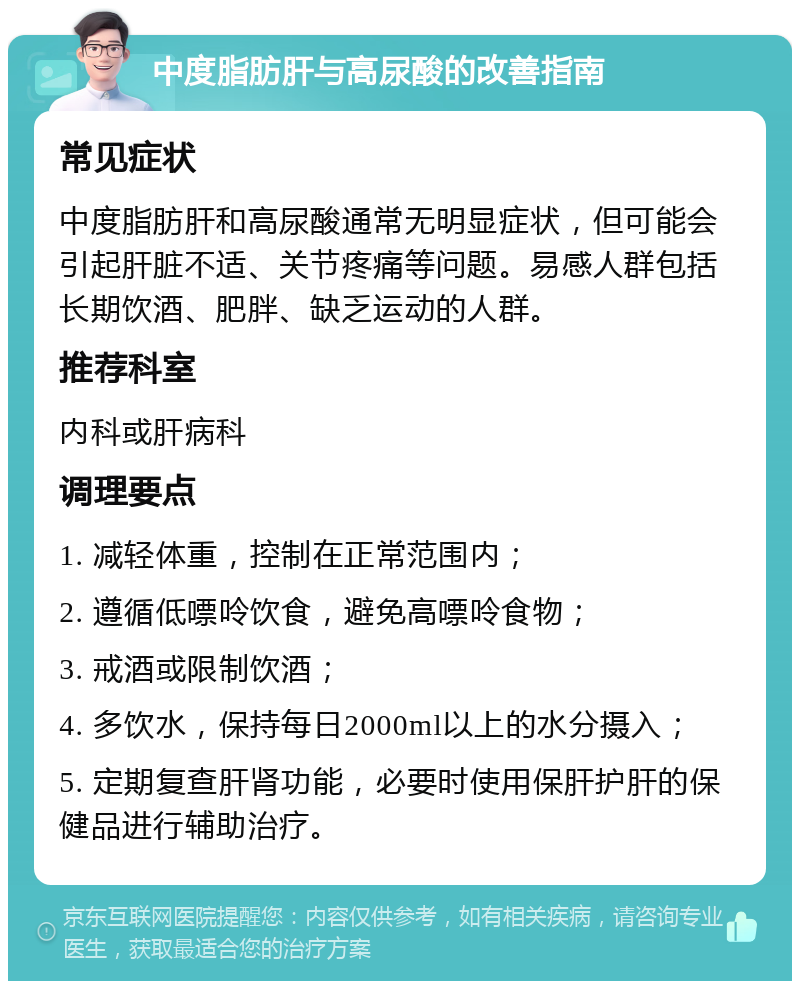 中度脂肪肝与高尿酸的改善指南 常见症状 中度脂肪肝和高尿酸通常无明显症状，但可能会引起肝脏不适、关节疼痛等问题。易感人群包括长期饮酒、肥胖、缺乏运动的人群。 推荐科室 内科或肝病科 调理要点 1. 减轻体重，控制在正常范围内； 2. 遵循低嘌呤饮食，避免高嘌呤食物； 3. 戒酒或限制饮酒； 4. 多饮水，保持每日2000ml以上的水分摄入； 5. 定期复查肝肾功能，必要时使用保肝护肝的保健品进行辅助治疗。